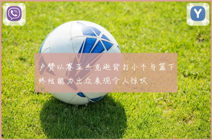 卢赞以赛亚杰克逊背打小个与篮下终结能力出众表现令人惊叹
