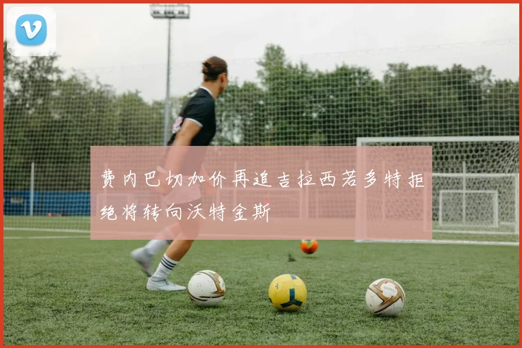 费内巴切加价再追吉拉西若多特拒绝将转向沃特金斯