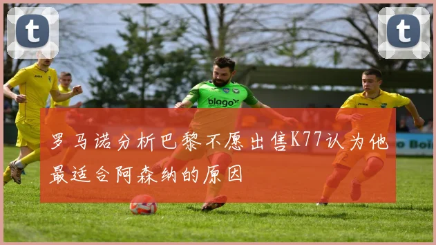罗马诺分析巴黎不愿出售K77认为他最适合阿森纳的原因