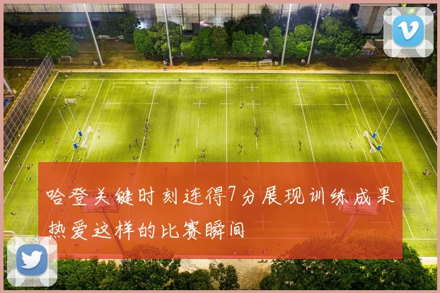 哈登关键时刻连得7分展现训练成果热爱这样的比赛瞬间