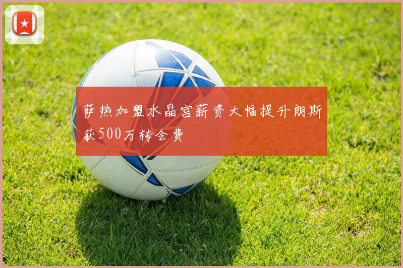 萨热加盟水晶宫薪资大幅提升朗斯获500万转会费
