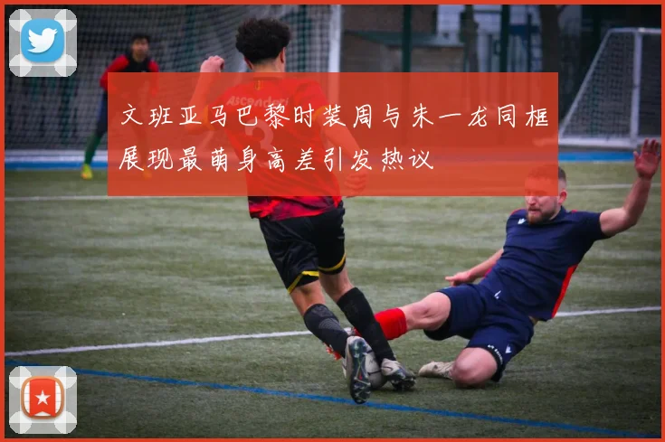 文班亚马巴黎时装周与朱一龙同框展现最萌身高差引发热议