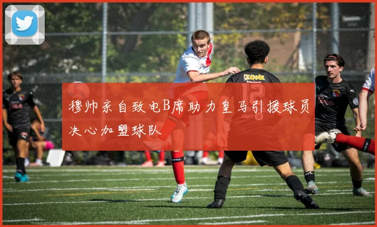 穆帅亲自致电B席助力皇马引援球员决心加盟球队