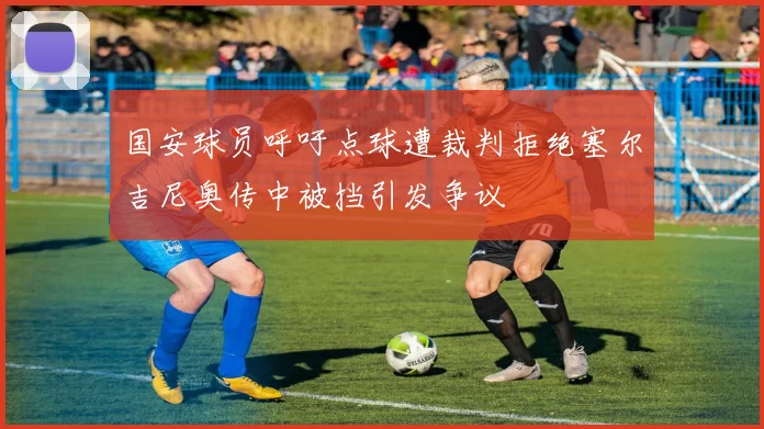 国安球员呼吁点球遭裁判拒绝塞尔吉尼奥传中被挡引发争议