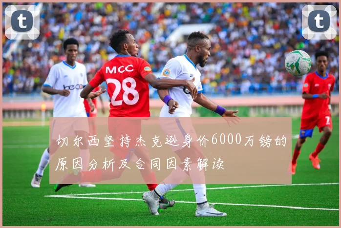 切尔西坚持杰克逊身价6000万镑的原因分析及合同因素解读