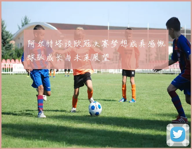 阿尔特塔谈欧冠决赛梦想成真感慨球队成长与未来展望
