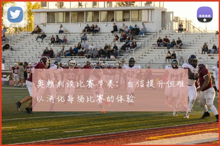 奥赖利谈比赛节奏：自信提升但难以消化每场比赛的体验