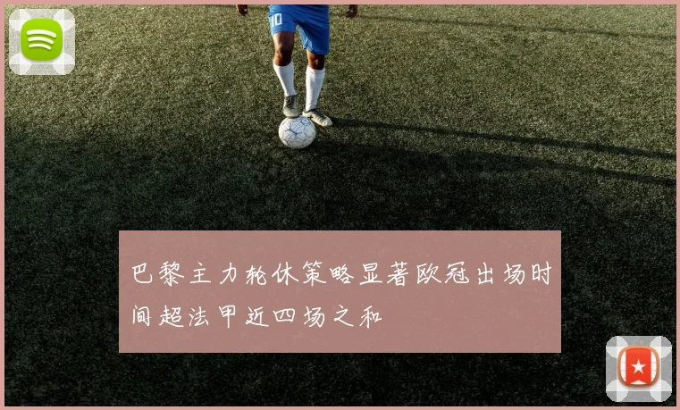 巴黎主力轮休策略显著欧冠出场时间超法甲近四场之和