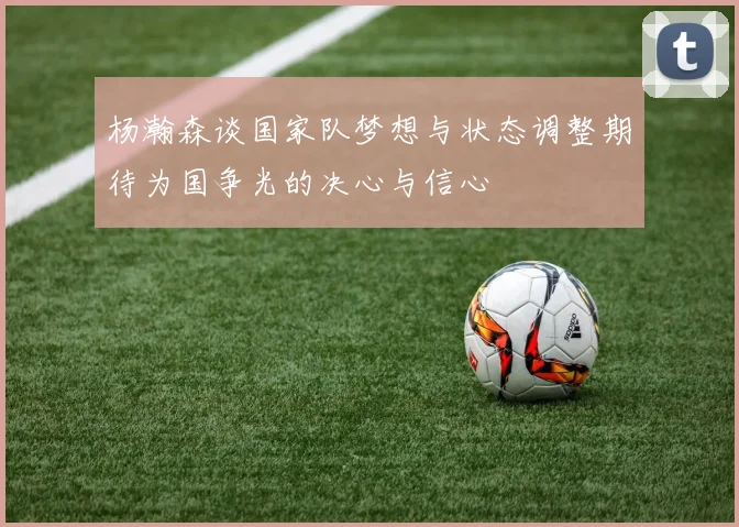 杨瀚森谈国家队梦想与状态调整期待为国争光的决心与信心