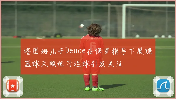 塔图姆儿子Deuce在保罗指导下展现篮球天赋练习运球引发关注