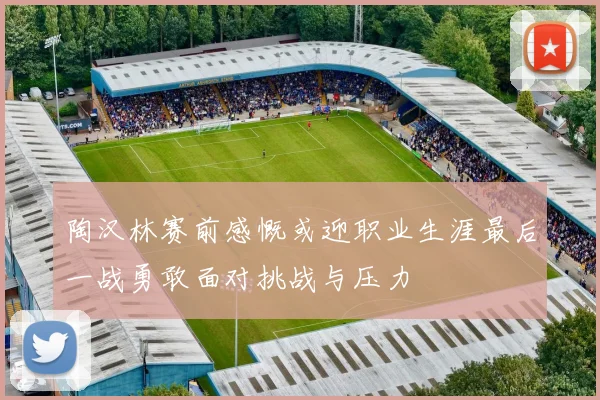 陶汉林赛前感慨或迎职业生涯最后一战勇敢面对挑战与压力