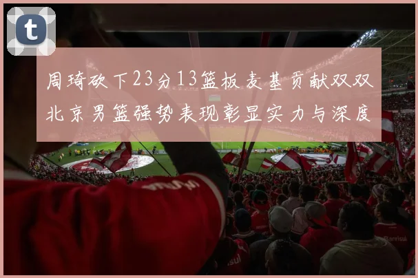 周琦砍下23分13篮板麦基贡献双双北京男篮强势表现彰显实力与深度