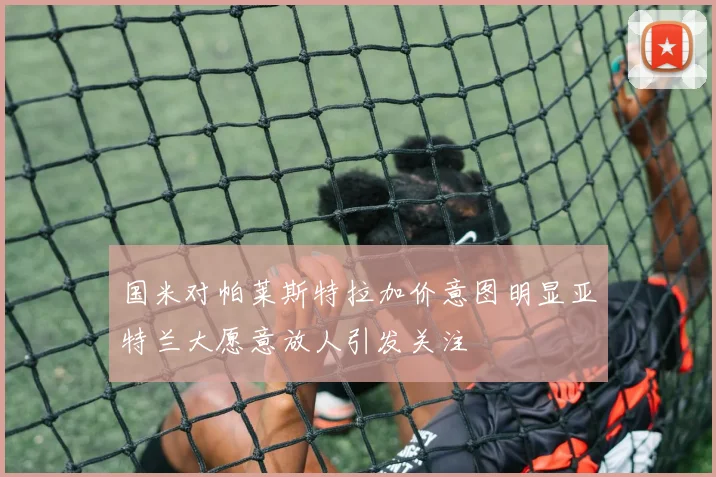国米对帕莱斯特拉加价意图明显亚特兰大愿意放人引发关注