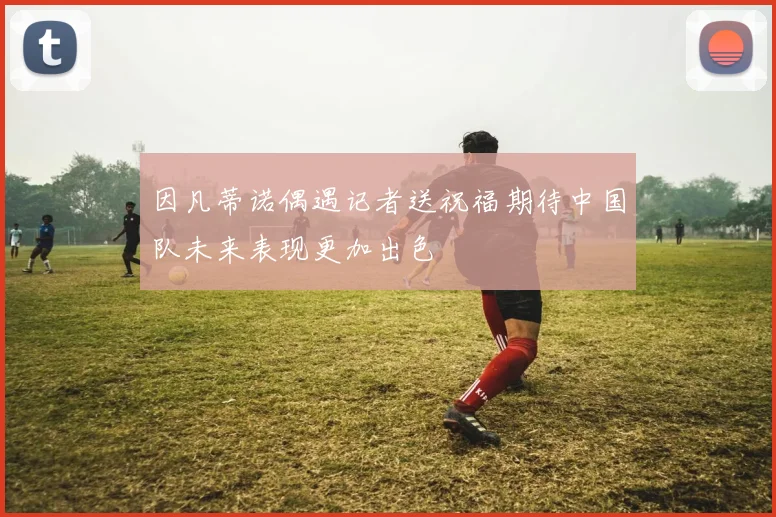因凡蒂诺偶遇记者送祝福期待中国队未来表现更加出色