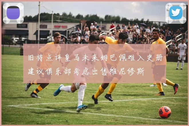 旧将点评皇马未来姆巴佩难入史册建议俱乐部考虑出售维尼修斯
