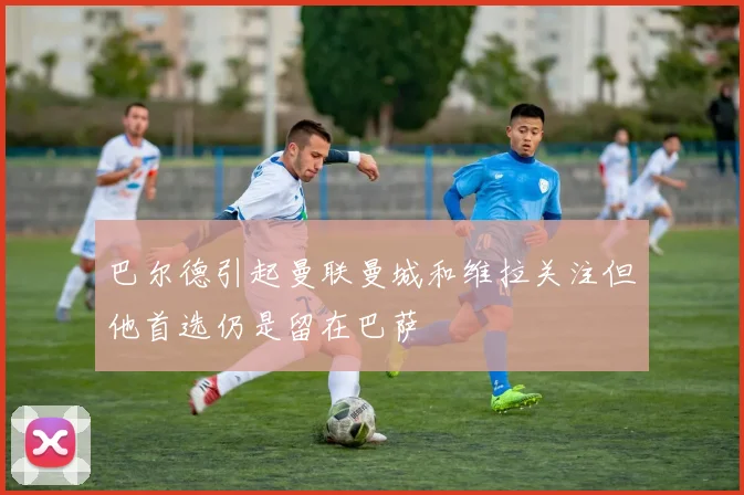 巴尔德引起曼联曼城和维拉关注但他首选仍是留在巴萨