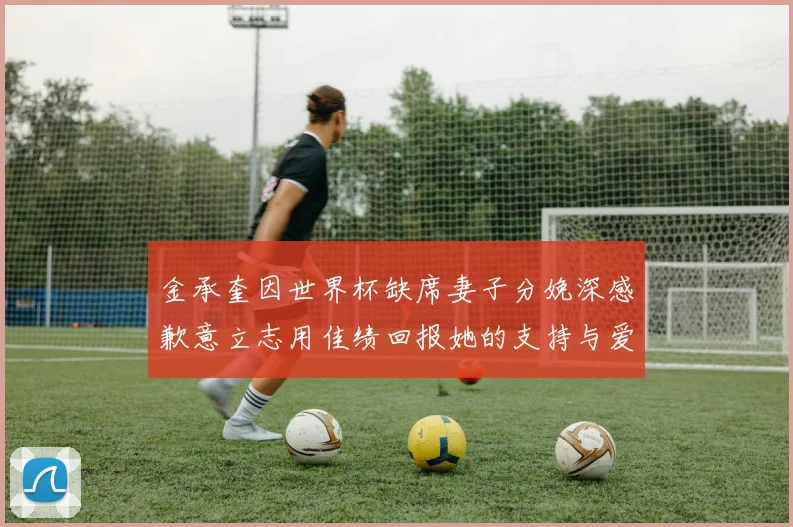金承奎因世界杯缺席妻子分娩深感歉意立志用佳绩回报她的支持与爱