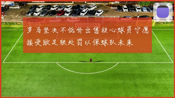 罗马坚决不低价出售核心球员宁愿接受欧足联处罚以保球队未来