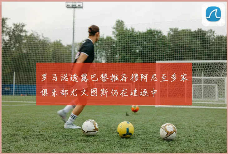罗马诺透露巴黎推荐穆阿尼至多家俱乐部尤文图斯仍在追逐中