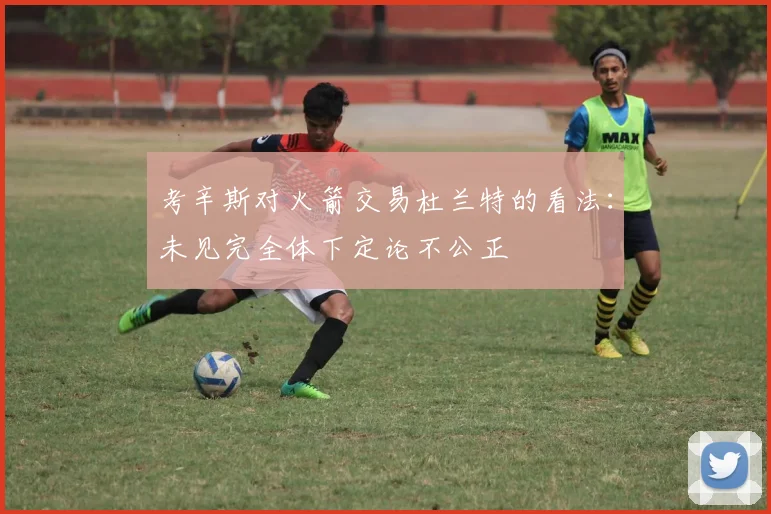 考辛斯对火箭交易杜兰特的看法：未见完全体下定论不公正