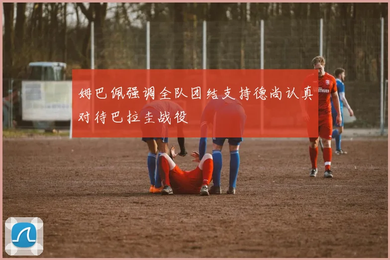 姆巴佩强调全队团结支持德尚认真对待巴拉圭战役