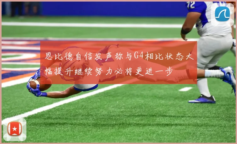 恩比德自信发声称与G4相比状态大幅提升继续努力必将更进一步