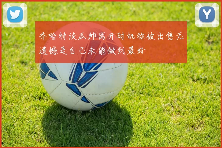乔哈特谈瓜帅离开时机称被出售无遗憾是自己未能做到最好