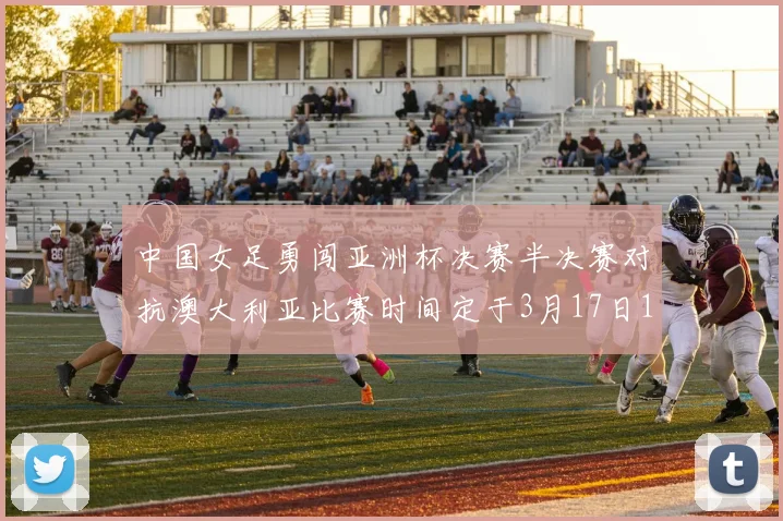 中国女足勇闯亚洲杯决赛半决赛对抗澳大利亚比赛时间定于3月17日18点