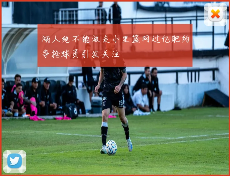 湖人绝不能放走小里篮网过亿肥约争抢球员引发关注