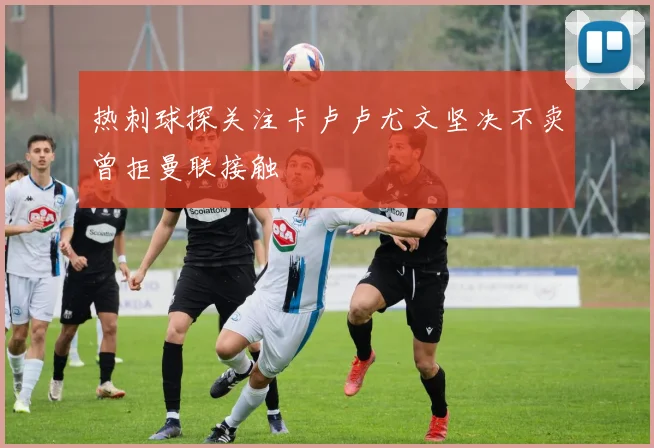 热刺球探关注卡卢卢尤文坚决不卖曾拒曼联接触