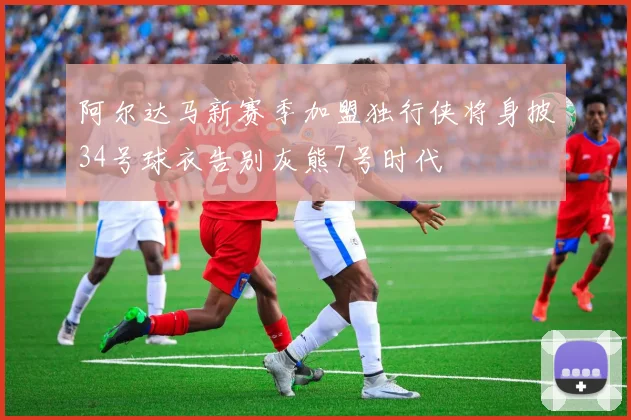 阿尔达马新赛季加盟独行侠将身披34号球衣告别灰熊7号时代
