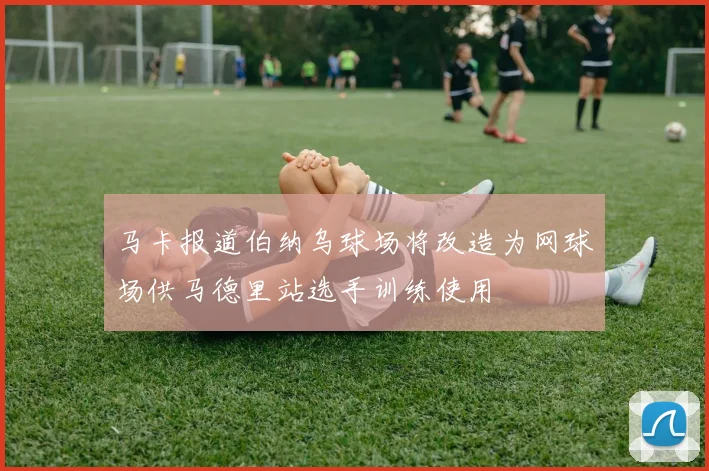 马卡报道伯纳乌球场将改造为网球场供马德里站选手训练使用